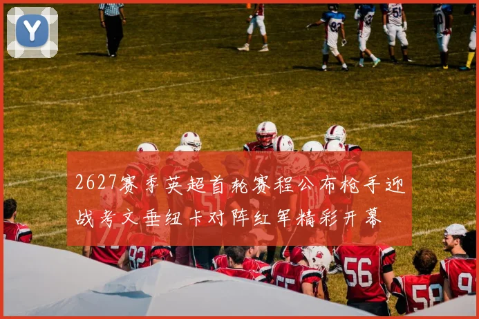 2627赛季英超首轮赛程公布枪手迎战考文垂纽卡对阵红军精彩开幕