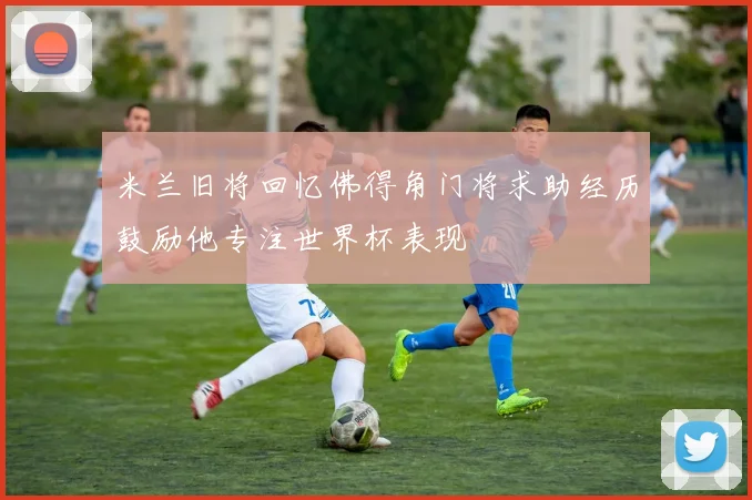 米兰旧将回忆佛得角门将求助经历鼓励他专注世界杯表现