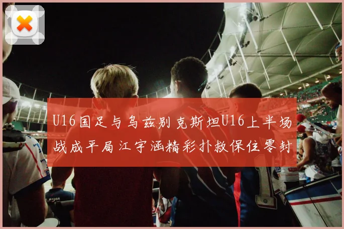 U16国足与乌兹别克斯坦U16上半场战成平局江宇涵精彩扑救保住零封纪录
