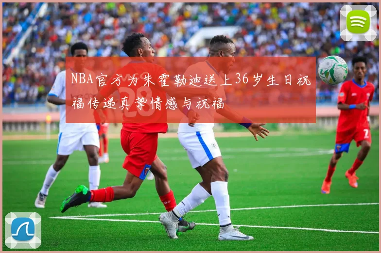 NBA官方为朱霍勒迪送上36岁生日祝福传递真挚情感与祝福