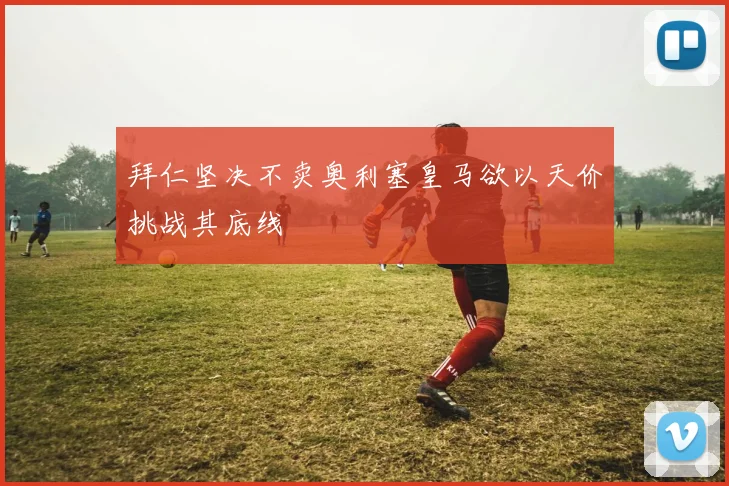 拜仁坚决不卖奥利塞皇马欲以天价挑战其底线