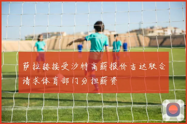 萨拉赫接受沙特高薪报价吉达联合请求体育部门分担薪资